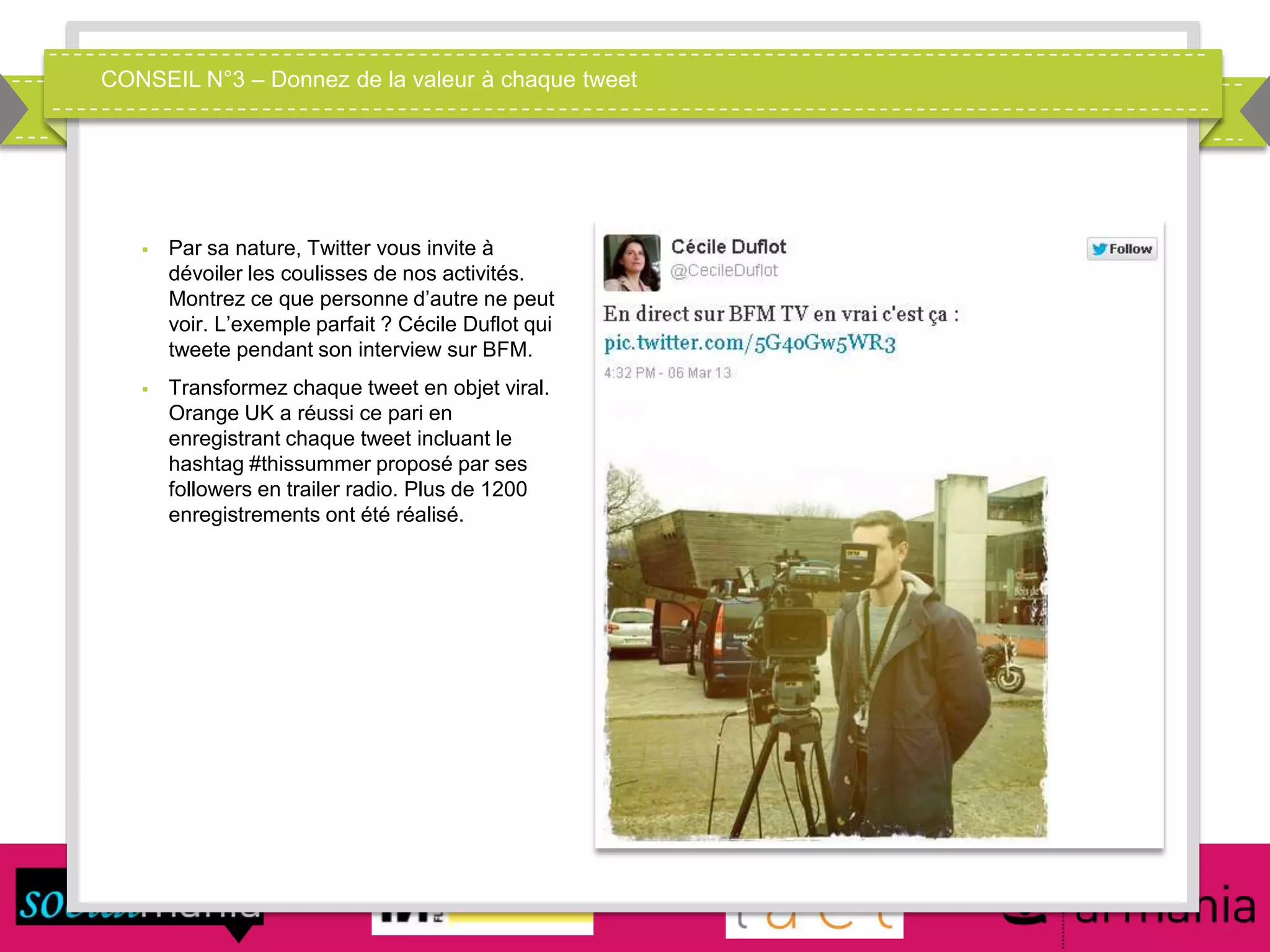 CONSEIL N°3 – Donnez de la valeur à chaque tweet
 Par sa nature, Twitter vous invite à
dévoiler les coulisses de nos activités.
Montrez ce que personne d’autre ne peut
voir. L’exemple parfait ? Cécile Duflot qui
tweete pendant son interview sur BFM.
 Transformez chaque tweet en objet viral.
Orange UK a réussi ce pari en
enregistrant chaque tweet incluant le
hashtag #thissummer proposé par ses
followers en trailer radio. Plus de 1200
enregistrements ont été réalisé.
 