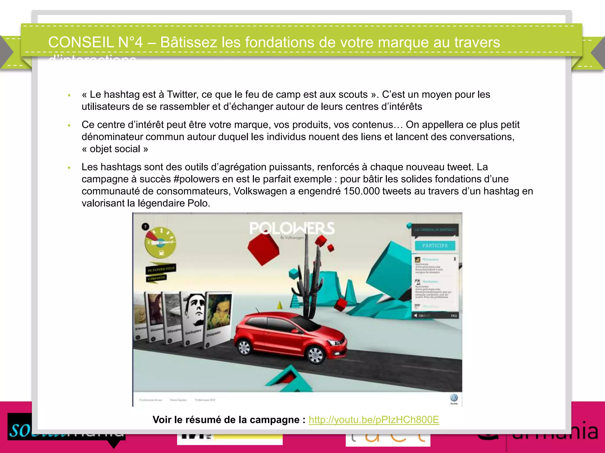 CONSEIL N°4 – Bâtissez les fondations de votre marque au travers
d’interactions
Voir le résumé de la campagne : http://youtu.be/pPIzHCh800E
 « Le hashtag est à Twitter, ce que le feu de camp est aux scouts ». C’est un moyen pour les
utilisateurs de se rassembler et d’échanger autour de leurs centres d’intérêts
 Ce centre d’intérêt peut être votre marque, vos produits, vos contenus… On appellera ce plus petit
dénominateur commun autour duquel les individus nouent des liens et lancent des conversations,
« objet social »
 Les hashtags sont des outils d’agrégation puissants, renforcés à chaque nouveau tweet. La
campagne à succès #polowers en est le parfait exemple : pour bâtir les solides fondations d’une
communauté de consommateurs, Volkswagen a engendré 150.000 tweets au travers d’un hashtag en
valorisant la légendaire Polo.
 