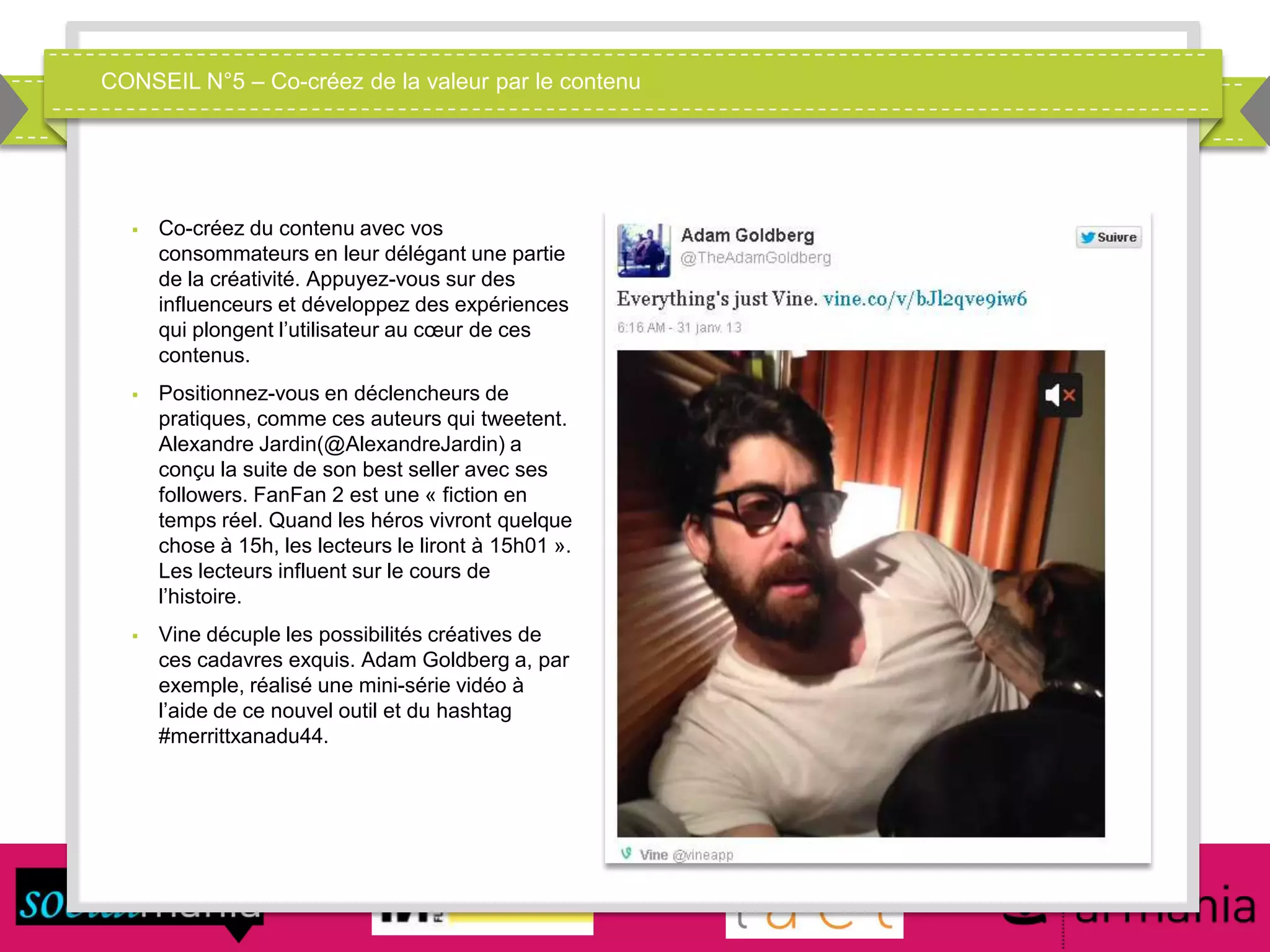 CONSEIL N°5 – Co-créez de la valeur par le contenu
 Co-créez du contenu avec vos
consommateurs en leur délégant une partie
de la créativité. Appuyez-vous sur des
influenceurs et développez des expériences
qui plongent l’utilisateur au cœur de ces
contenus.
 Positionnez-vous en déclencheurs de
pratiques, comme ces auteurs qui tweetent.
Alexandre Jardin(@AlexandreJardin) a
conçu la suite de son best seller avec ses
followers. FanFan 2 est une « fiction en
temps réel. Quand les héros vivront quelque
chose à 15h, les lecteurs le liront à 15h01 ».
Les lecteurs influent sur le cours de
l’histoire.
 Vine décuple les possibilités créatives de
ces cadavres exquis. Adam Goldberg a, par
exemple, réalisé une mini-série vidéo à
l’aide de ce nouvel outil et du hashtag
#merrittxanadu44.
 