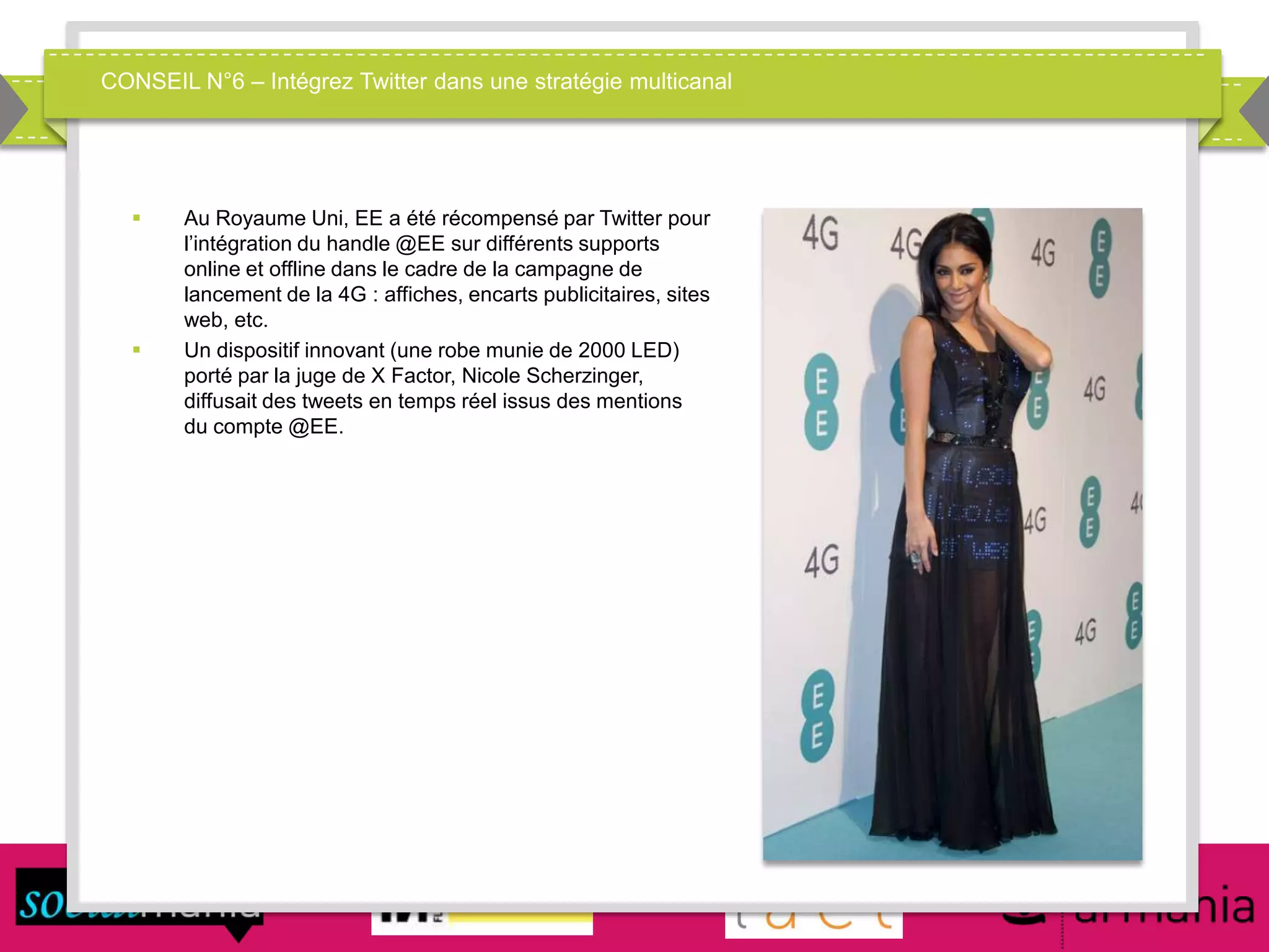 CONSEIL N°6 – Intégrez Twitter dans une stratégie multicanal
 Au Royaume Uni, EE a été récompensé par Twitter pour
l’intégration du handle @EE sur différents supports
online et offline dans le cadre de la campagne de
lancement de la 4G : affiches, encarts publicitaires, sites
web, etc.
 Un dispositif innovant (une robe munie de 2000 LED)
porté par la juge de X Factor, Nicole Scherzinger,
diffusait des tweets en temps réel issus des mentions
du compte @EE.
 