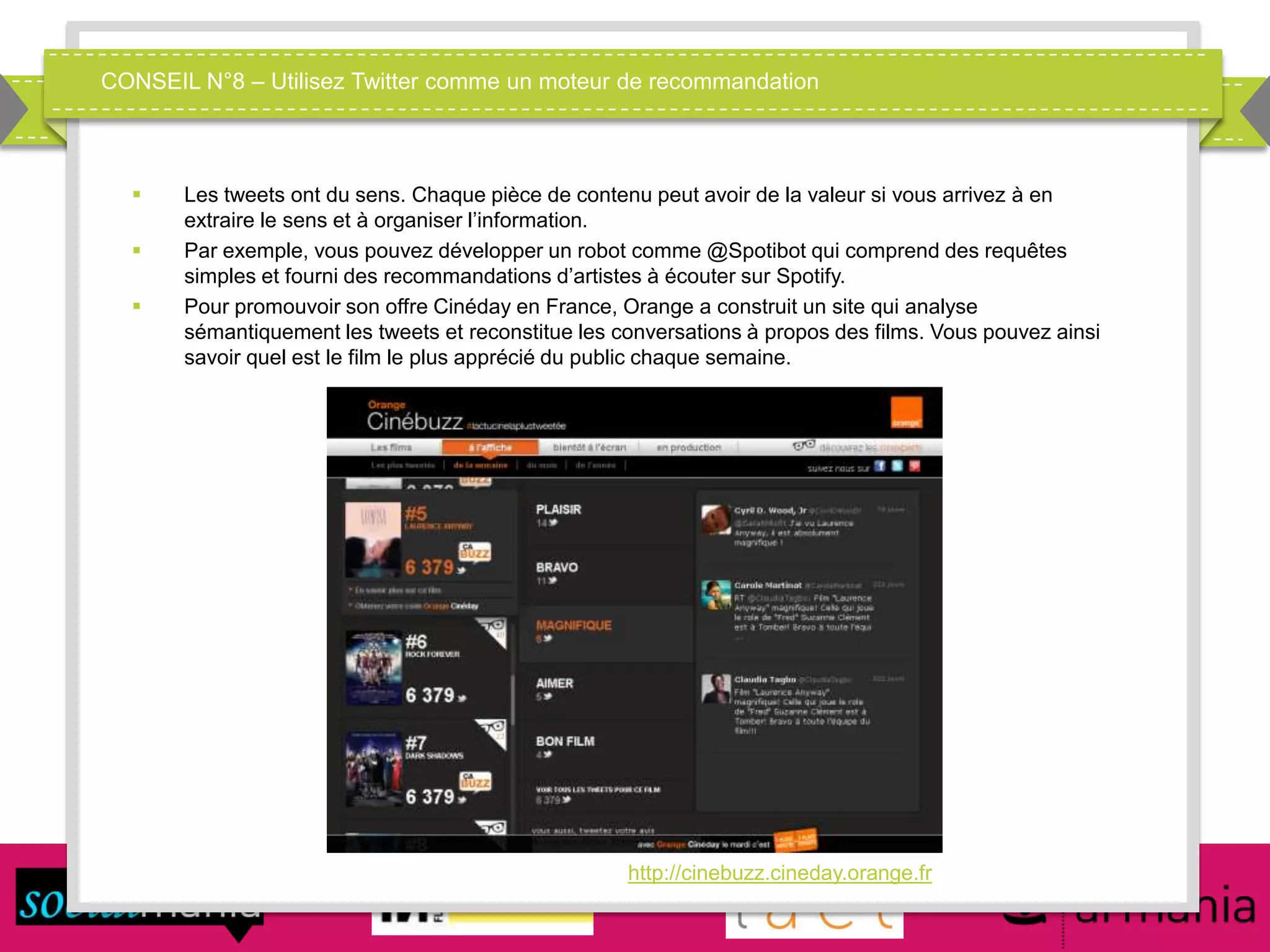 CONSEIL N°8 – Utilisez Twitter comme un moteur de recommandation
 Les tweets ont du sens. Chaque pièce de contenu peut avoir de la valeur si vous arrivez à en
extraire le sens et à organiser l’information.
 Par exemple, vous pouvez développer un robot comme @Spotibot qui comprend des requêtes
simples et fourni des recommandations d’artistes à écouter sur Spotify.
 Pour promouvoir son offre Cinéday en France, Orange a construit un site qui analyse
sémantiquement les tweets et reconstitue les conversations à propos des films. Vous pouvez ainsi
savoir quel est le film le plus apprécié du public chaque semaine.
http://cinebuzz.cineday.orange.fr
 