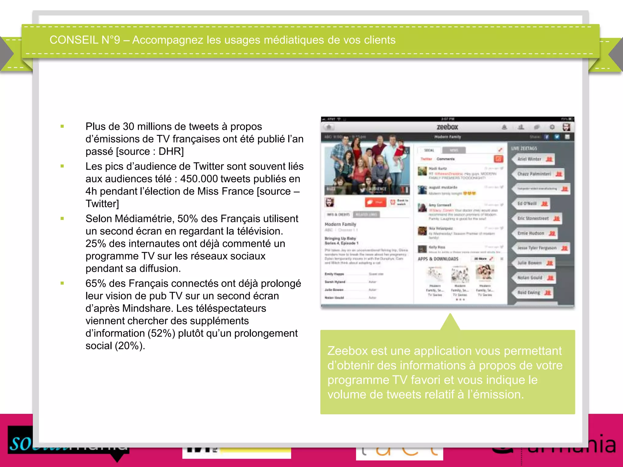 CONSEIL N°9 – Accompagnez les usages médiatiques de vos clients
 Plus de 30 millions de tweets à propos
d’émissions de TV françaises ont été publié l’an
passé [source : DHR]
 Les pics d’audience de Twitter sont souvent liés
aux audiences télé : 450.000 tweets publiés en
4h pendant l’élection de Miss France [source –
Twitter]
 Selon Médiamétrie, 50% des Français utilisent
un second écran en regardant la télévision.
25% des internautes ont déjà commenté un
programme TV sur les réseaux sociaux
pendant sa diffusion.
 65% des Français connectés ont déjà prolongé
leur vision de pub TV sur un second écran
d’après Mindshare. Les téléspectateurs
viennent chercher des suppléments
d’information (52%) plutôt qu’un prolongement
social (20%).
Zeebox est une application vous permettant
d’obtenir des informations à propos de votre
programme TV favori et vous indique le
volume de tweets relatif à l’émission.
 