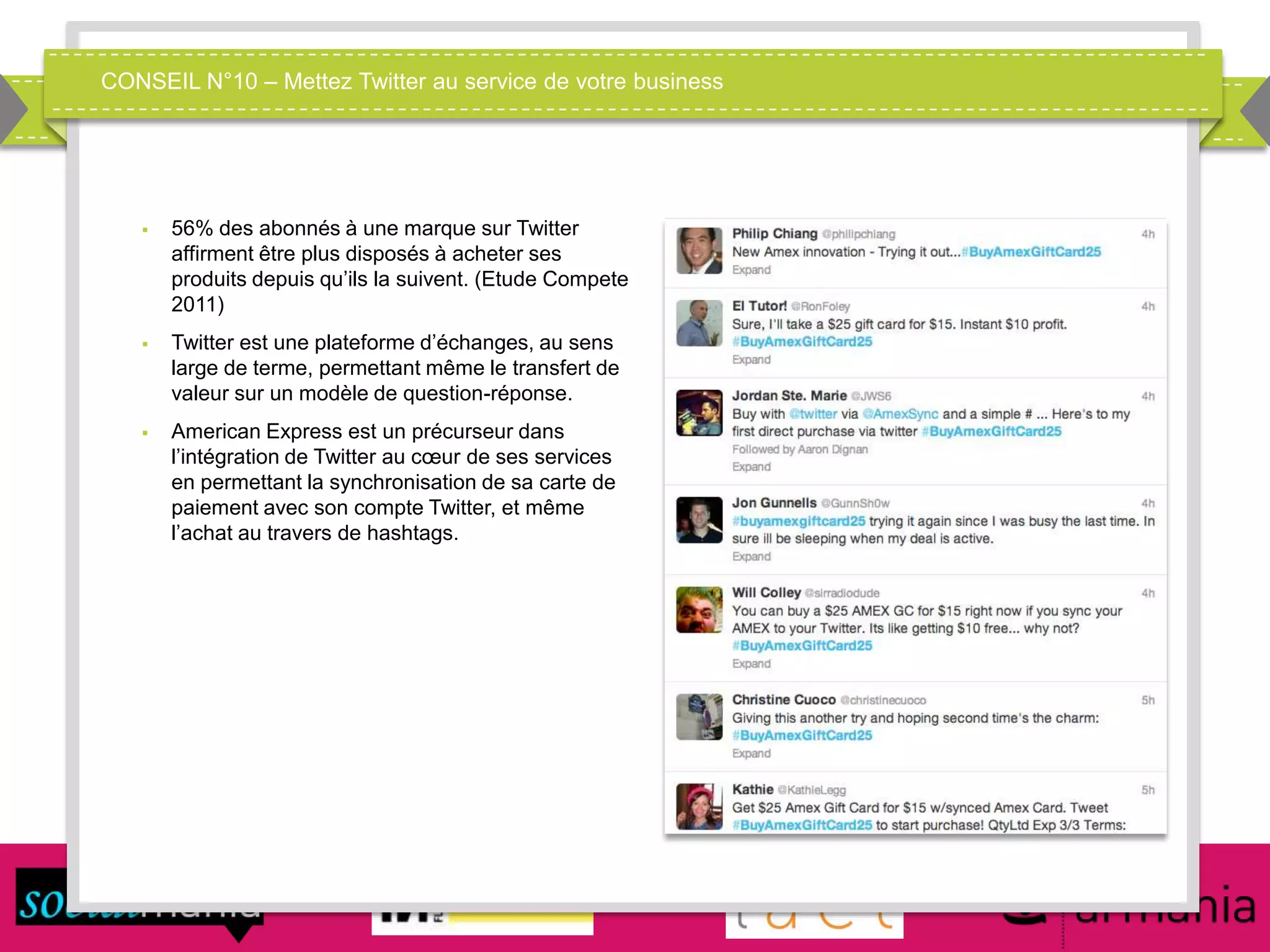 CONSEIL N°10 – Mettez Twitter au service de votre business
 56% des abonnés à une marque sur Twitter
affirment être plus disposés à acheter ses
produits depuis qu’ils la suivent. (Etude Compete
2011)
 Twitter est une plateforme d’échanges, au sens
large de terme, permettant même le transfert de
valeur sur un modèle de question-réponse.
 American Express est un précurseur dans
l’intégration de Twitter au cœur de ses services
en permettant la synchronisation de sa carte de
paiement avec son compte Twitter, et même
l’achat au travers de hashtags.
 