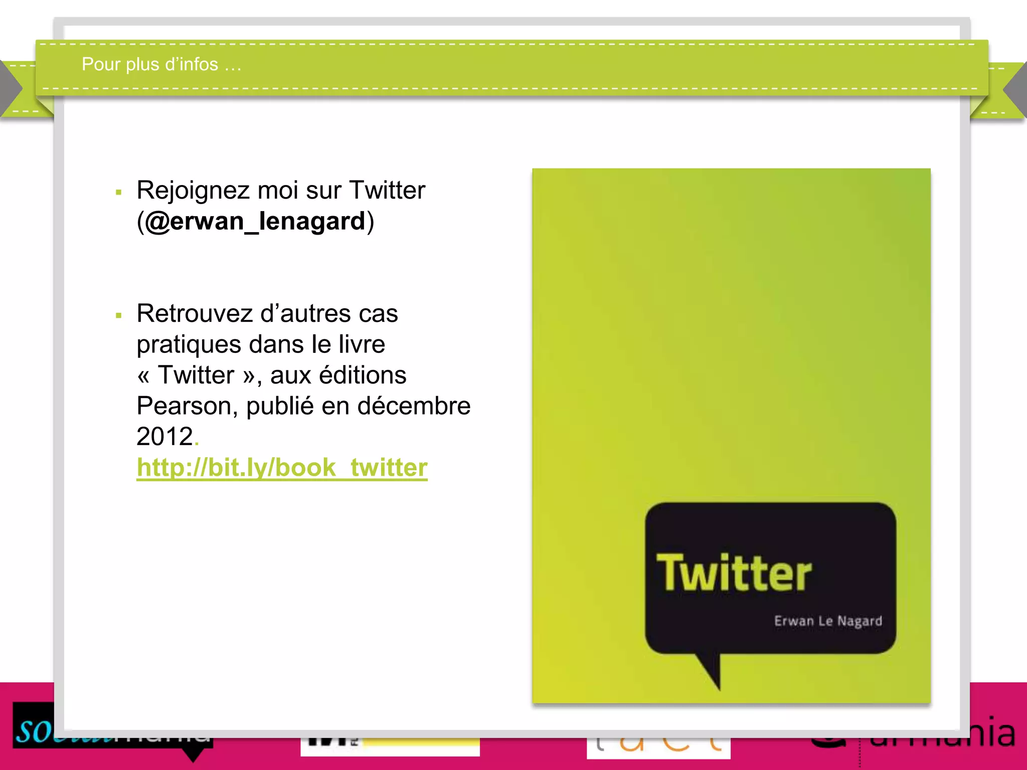 Pour plus d’infos …
 Rejoignez moi sur Twitter
(@erwan_lenagard)
 Retrouvez d’autres cas
pratiques dans le livre
« Twitter », aux éditions
Pearson, publié en décembre
2012.
http://bit.ly/book_twitter
 