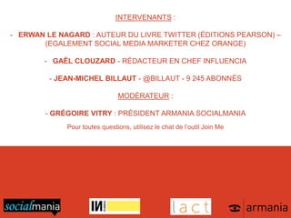 INTERVENANTS :
- ERWAN LE NAGARD : AUTEUR DU LIVRE TWITTER (ÉDITIONS PEARSON) –
(EGALEMENT SOCIAL MEDIA MARKETER CHEZ ORANGE)
- GAËL CLOUZARD - RÉDACTEUR EN CHEF INFLUENCIA
- JEAN-MICHEL BILLAUT - @BILLAUT - 9 245 ABONNÉS
MODÉRATEUR :
- GRÉGOIRE VITRY : PRÉSIDENT ARMANIA SOCIALMANIA
Pour toutes questions, utilisez le chat de l’outil Join Me
 