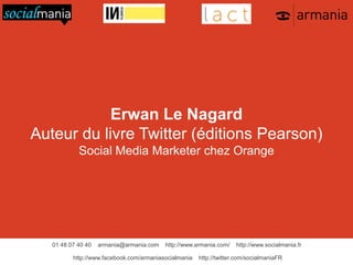 01 48 07 40 40 armania@armania.com http://www.armania.com/ http://www.socialmania.fr
http://www.facebook.com/armaniasocialmania http://twitter.com/socialmaniaFR
Erwan Le Nagard
Auteur du livre Twitter (éditions Pearson)
Social Media Marketer chez Orange
 