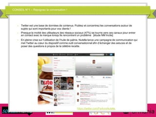CONSEIL N°1 – Rejoignez la conversation !
 Twitter est une base de données de contenus. Publiez et concentrez les conversations autour de
sujets qui sont importants pour vos clients !
 Presque la moitié des utilisateurs des réseaux sociaux (47%) se tourne vers ces canaux pour entrer
en contact avec la marque lorsqu’ils rencontrent un problème [étude NM Incite]
 En pleine crise sur l’utilisation de l’huile de palme, Nutella lance une campagne de communication qui
met Twitter au cœur du dispositif comme outil conversationnel afin d’échanger des astuces et de
poser des questions à propos de la célèbre recette.
https://twitter.com/ParlonsNutella
 