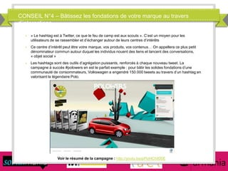 CONSEIL N°4 – Bâtissez les fondations de votre marque au travers
d’interactions
Voir le résumé de la campagne : http://youtu.be/pPIzHCh800E
 « Le hashtag est à Twitter, ce que le feu de camp est aux scouts ». C’est un moyen pour les
utilisateurs de se rassembler et d’échanger autour de leurs centres d’intérêts
 Ce centre d’intérêt peut être votre marque, vos produits, vos contenus… On appellera ce plus petit
dénominateur commun autour duquel les individus nouent des liens et lancent des conversations,
« objet social »
 Les hashtags sont des outils d’agrégation puissants, renforcés à chaque nouveau tweet. La
campagne à succès #polowers en est le parfait exemple : pour bâtir les solides fondations d’une
communauté de consommateurs, Volkswagen a engendré 150.000 tweets au travers d’un hashtag en
valorisant la légendaire Polo.
 