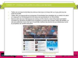 CONSEIL N°7 – Enrichissez votre portfolio de contenus avec des tweets
 Twitter est une base de données de contenus mise à jour en temps réel, sur à peu près tous les
sujets de société.
 Twitter offre une opportunité aux entreprises d’industrialiser leurs stratégies de co-création de valeur
en s’appuyant sur le développement de ressources spontanées et non rémunérées
 Dans le cadre des Jeux Olympiques de Londres, le CIO a lancé un site d’information permettant
d’accéder aux dernières actualités de la compétition au travers des comptes Twitter des athlètes. Le
site aura coûté bien moins cher que s’il avait fallu mobiliser des dizaines de journalistes pour suivre
la compétition de manière exhaustive.
http://hub.olympic.org/
 