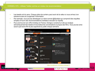 CONSEIL N°8 – Utilisez Twitter comme un moteur de recommandation
 Les tweets ont du sens. Chaque pièce de contenu peut avoir de la valeur si vous arrivez à en
extraire le sens et à organiser l’information.
 Par exemple, vous pouvez développer un robot comme @Spotibot qui comprend des requêtes
simples et fourni des recommandations d’artistes à écouter sur Spotify.
 Pour promouvoir son offre Cinéday en France, Orange a construit un site qui analyse
sémantiquement les tweets et reconstitue les conversations à propos des films. Vous pouvez ainsi
savoir quel est le film le plus apprécié du public chaque semaine.
http://cinebuzz.cineday.orange.fr
 