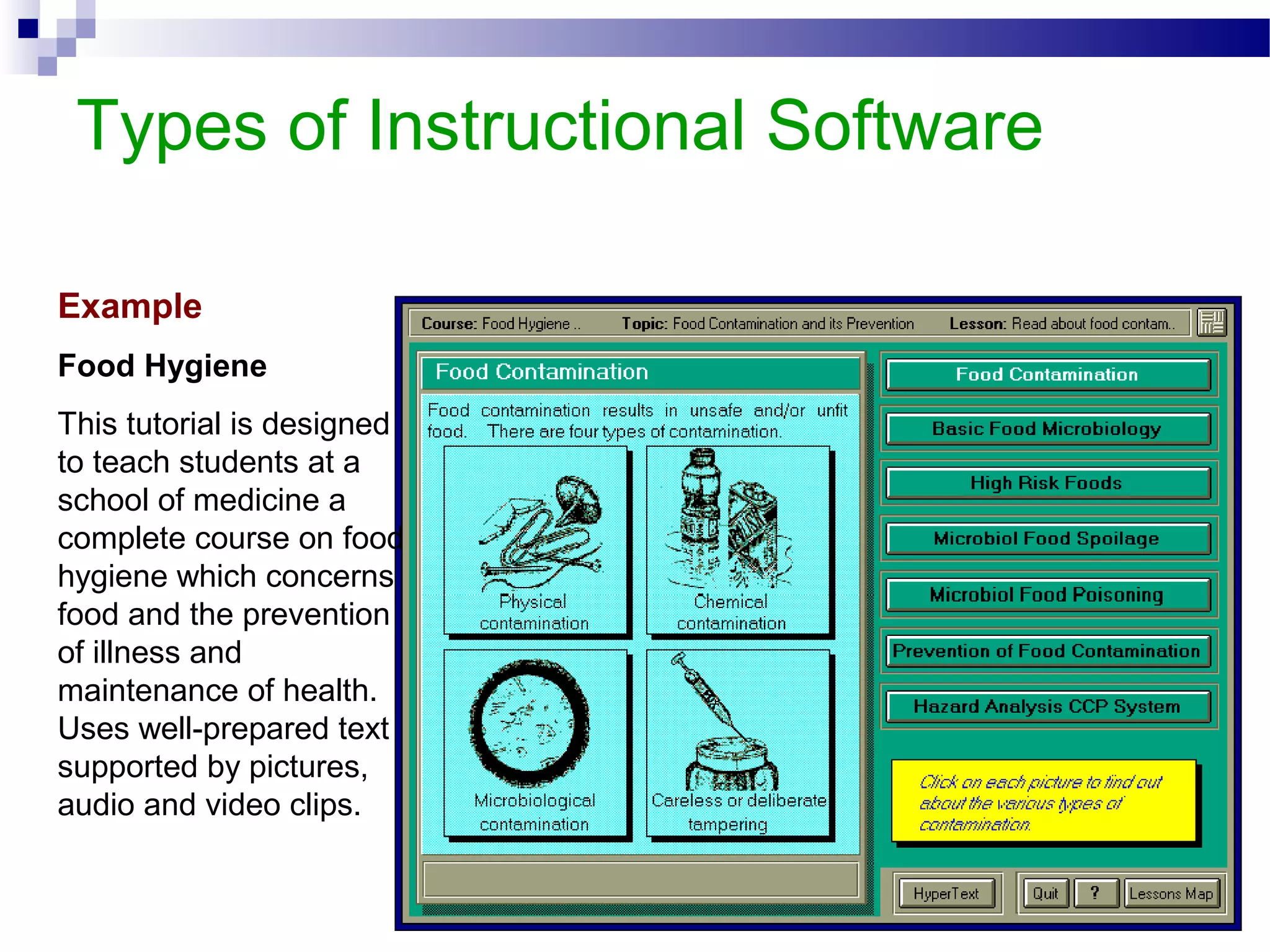 Types of Instructional Software
Example
Food Hygiene
This tutorial is designed
to teach students at a
school of medicine a
complete course on food
hygiene which concerns
food and the prevention
of illness and
maintenance of health.
Uses well-prepared text
supported by pictures,
audio and video clips.
 