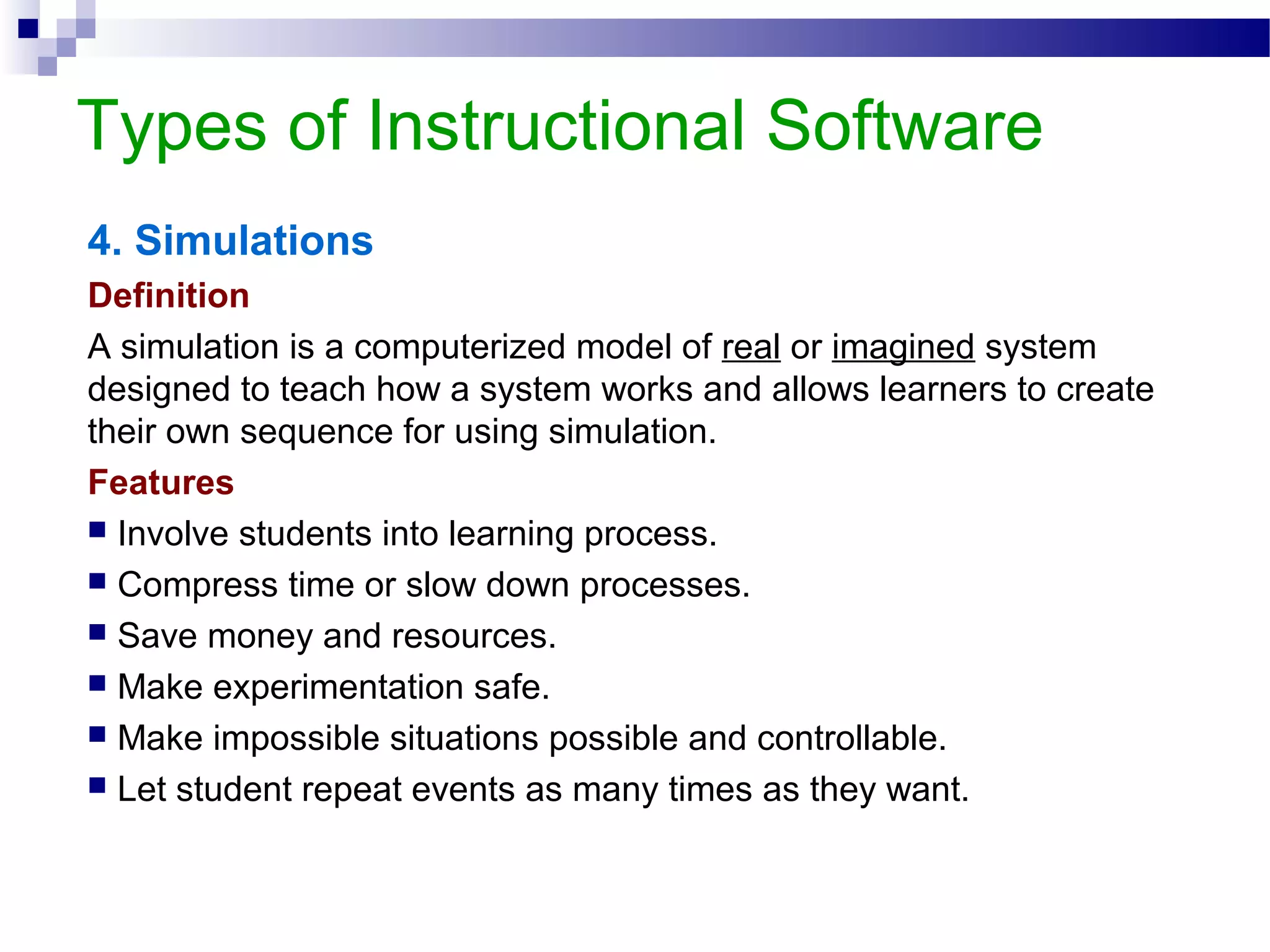 Types of Instructional Software
4. Simulations
Definition
A simulation is a computerized model of real or imagined system
designed to teach how a system works and allows learners to create
their own sequence for using simulation.
Features
 Involve students into learning process.
 Compress time or slow down processes.
 Save money and resources.
 Make experimentation safe.
 Make impossible situations possible and controllable.
 Let student repeat events as many times as they want.
 