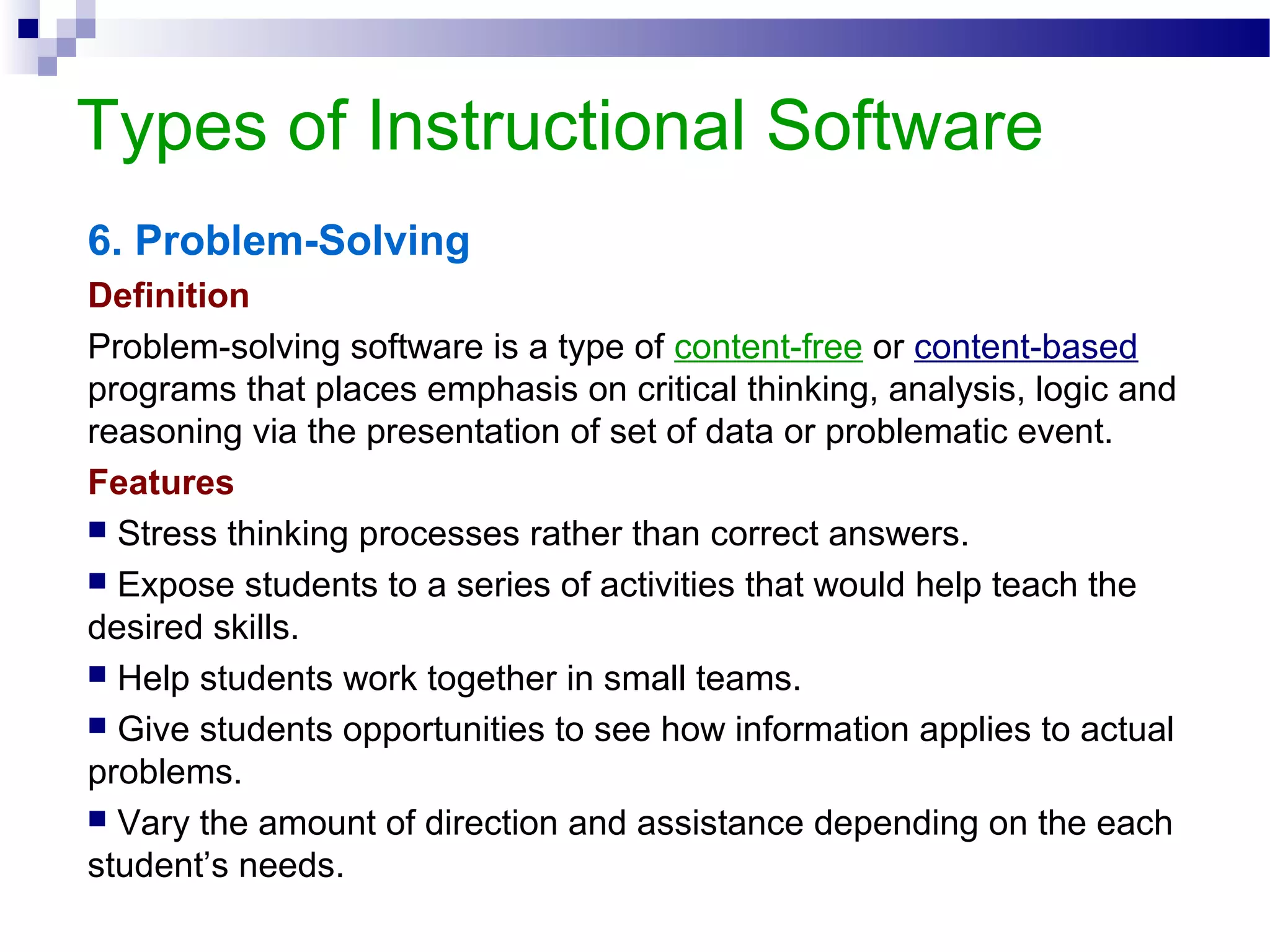 Types of Instructional Software
6. Problem-Solving
Definition
Problem-solving software is a type of content-free or content-based
programs that places emphasis on critical thinking, analysis, logic and
reasoning via the presentation of set of data or problematic event.
Features
 Stress thinking processes rather than correct answers.
 Expose students to a series of activities that would help teach the
desired skills.
 Help students work together in small teams.
 Give students opportunities to see how information applies to actual
problems.
 Vary the amount of direction and assistance depending on the each
student’s needs.
 