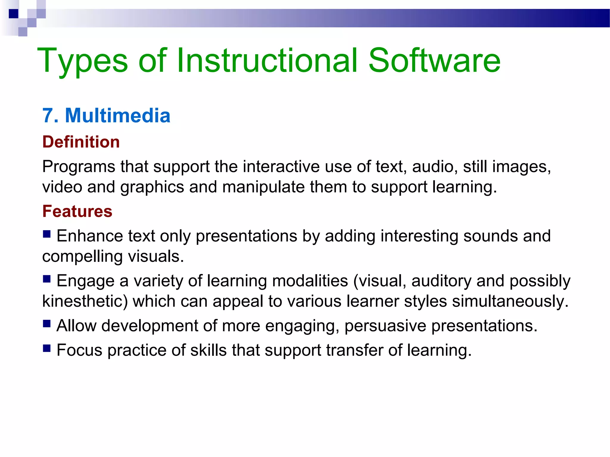 Types of Instructional Software
7. Multimedia
Definition
Programs that support the interactive use of text, audio, still images,
video and graphics and manipulate them to support learning.
Features
 Enhance text only presentations by adding interesting sounds and
compelling visuals.
 Engage a variety of learning modalities (visual, auditory and possibly
kinesthetic) which can appeal to various learner styles simultaneously.
 Allow development of more engaging, persuasive presentations.
 Focus practice of skills that support transfer of learning.
 