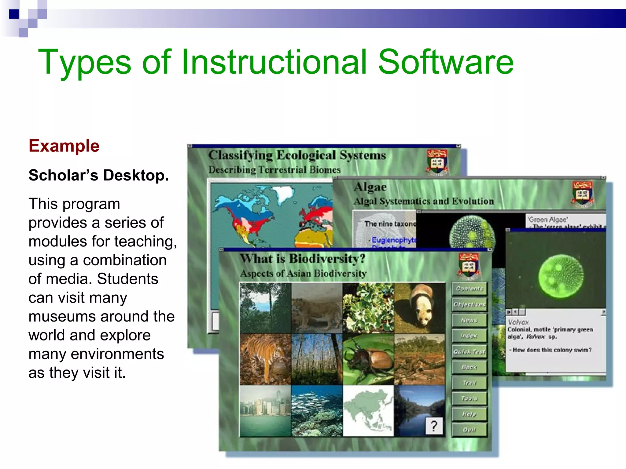 Types of Instructional Software
Example
Scholar’s Desktop.
This program
provides a series of
modules for teaching,
using a combination
of media. Students
can visit many
museums around the
world and explore
many environments
as they visit it.
 
