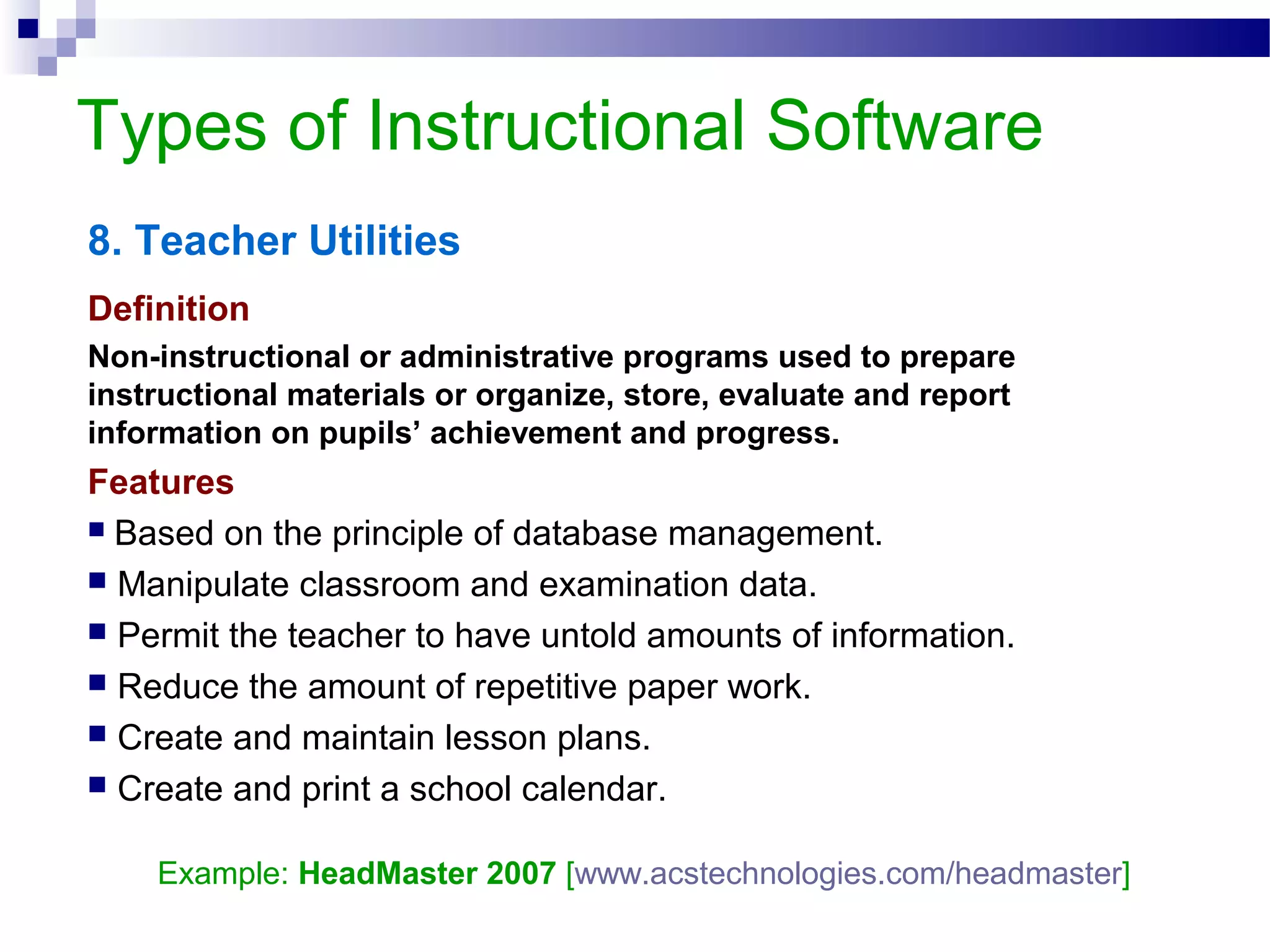 Types of Instructional Software
8. Teacher Utilities
Definition
Non-instructional or administrative programs used to prepare
instructional materials or organize, store, evaluate and report
information on pupils’ achievement and progress.
Features
 Based on the principle of database management.
 Manipulate classroom and examination data.
 Permit the teacher to have untold amounts of information.
 Reduce the amount of repetitive paper work.
 Create and maintain lesson plans.
 Create and print a school calendar.
Example: HeadMaster 2007 [www.acstechnologies.com/headmaster]
 