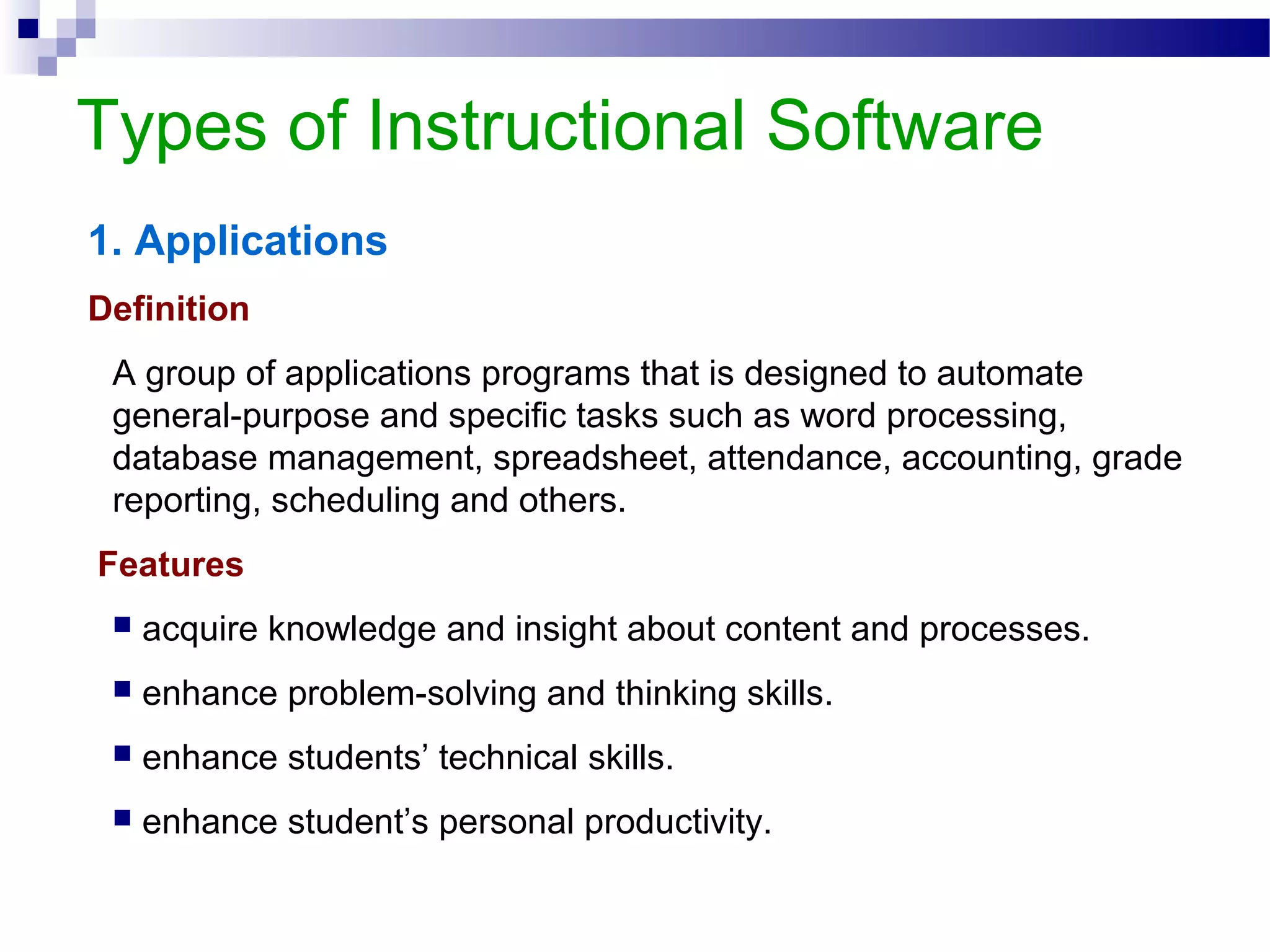Types of Instructional Software
1. Applications
Definition
A group of applications programs that is designed to automate
general-purpose and specific tasks such as word processing,
database management, spreadsheet, attendance, accounting, grade
reporting, scheduling and others.
Features
 acquire knowledge and insight about content and processes.
 enhance problem-solving and thinking skills.
 enhance students’ technical skills.
 enhance student’s personal productivity.
 