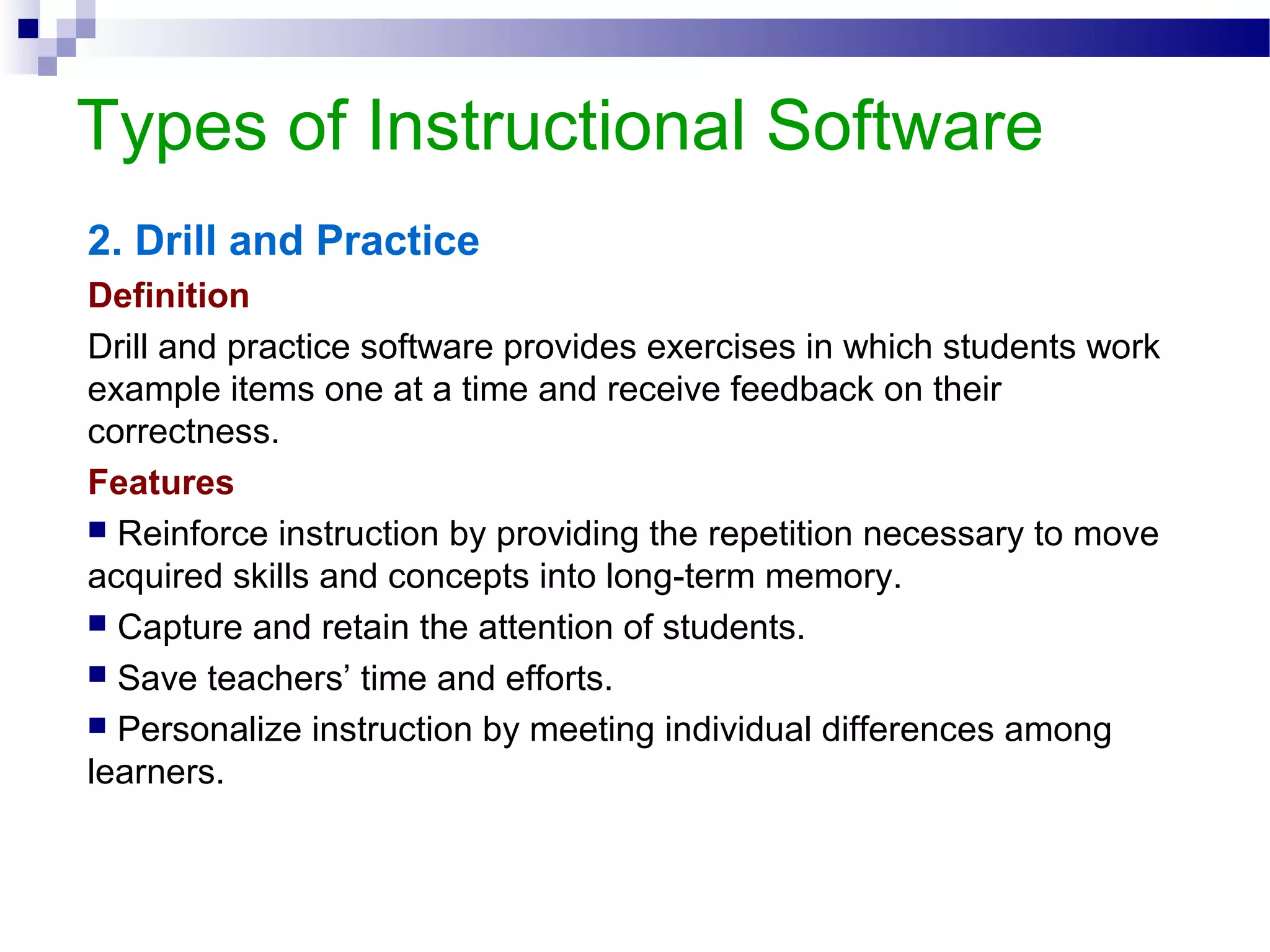 Types of Instructional Software
2. Drill and Practice
Definition
Drill and practice software provides exercises in which students work
example items one at a time and receive feedback on their
correctness.
Features
 Reinforce instruction by providing the repetition necessary to move
acquired skills and concepts into long-term memory.
 Capture and retain the attention of students.
 Save teachers’ time and efforts.
 Personalize instruction by meeting individual differences among
learners.
 