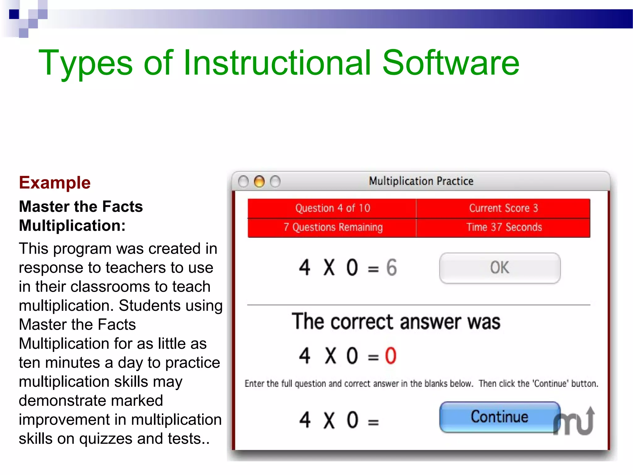 Types of Instructional Software
Example
Master the Facts
Multiplication:
This program was created in
response to teachers to use
in their classrooms to teach
multiplication. Students using
Master the Facts
Multiplication for as little as
ten minutes a day to practice
multiplication skills may
demonstrate marked
improvement in multiplication
skills on quizzes and tests..
 