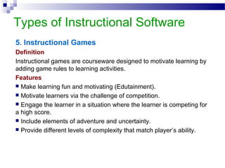 Types of Instructional Software
5. Instructional Games
Definition
Instructional games are courseware designed to motivate learning by
adding game rules to learning activities.
Features
 Make learning fun and motivating (Edutainment).
 Motivate learners via the challenge of competition.
 Engage the learner in a situation where the learner is competing for
a high score.
 Include elements of adventure and uncertainty.
 Provide different levels of complexity that match player’s ability.
 