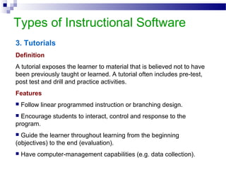 Types of Instructional Software
3. Tutorials
Definition
A tutorial exposes the learner to material that is believed not to have
been previously taught or learned. A tutorial often includes pre-test,
post test and drill and practice activities.
Features
 Follow linear programmed instruction or branching design.
 Encourage students to interact, control and response to the
program.
 Guide the learner throughout learning from the beginning
(objectives) to the end (evaluation).
 Have computer-management capabilities (e.g. data collection).
 