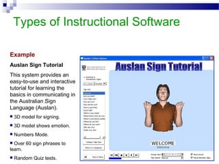 Types of Instructional Software
Example
Auslan Sign Tutorial
This system provides an
easy-to-use and interactive
tutorial for learning the
basics in communicating in
the Australian Sign
Language (Auslan).
 3D model for signing.
 3D model shows emotion.
 Numbers Mode.
 Over 60 sign phrases to
learn.
 Random Quiz tests.
 