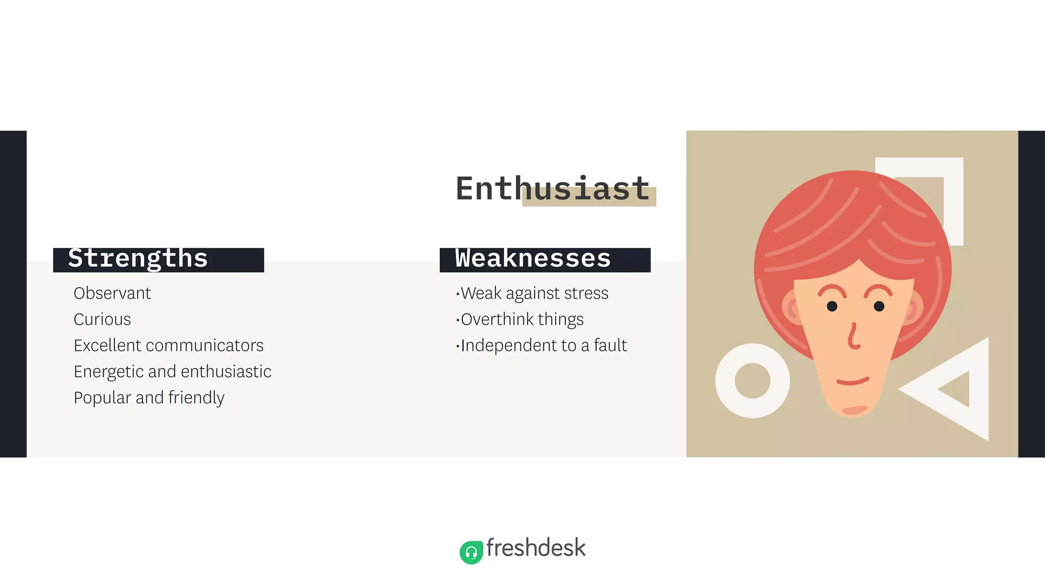 Observant
Curious
Excellent communicators
Energetic and enthusiastic
Popular and friendly
•Weak against stress
•Overthink things
•Independent to a fault
Strengths Weaknesses
Enthusiast
 