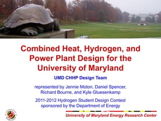 University of Maryland Energy Research CenterUniversity of Maryland Energy Research Center
Combined Heat, Hydrogen, and
Power Plant Design for the
University of Maryland
UMD CHHP Design Team
represented by Jennie Moton, Daniel Spencer,
Richard Bourne, and Kyle Gluesenkamp
2011-2012 Hydrogen Student Design Contest
sponsored by the Department of Energy
 