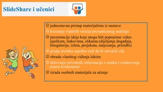 SlideShare i učenici
 jednostavan pristup materijalima iz nastave
 kreiranje vlastitih verzija prezentiranog sadržaja
 prezentacije ideja koje mogu biti popraćene video
isječkom, linkovima, slikama (dijeljenje događaja,
fotogalerija, izleta, projekata, natjecanja, priredbi)
 grupa učenika zajedno radi da bi ostvarili cilj
 obrada vlastitog viđenja lektire
 dobivanje povratnih informacija o uratku (vrednovanje
putem komentara)
 izrada osobnih materijala za učenje
 