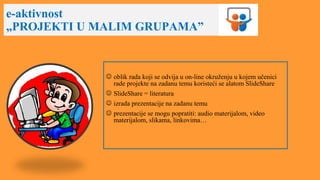 e-aktivnost
„PROJEKTI U MALIM GRUPAMA”
 oblik rada koji se odvija u on-line okruženju u kojem učenici
rade projekte na zadanu temu koristeći se alatom SlideShare
 SlideShare = literatura
 izrada prezentacije na zadanu temu
 prezentacije se mogu popratiti: audio materijalom, video
materijalom, slikama, linkovima…
 