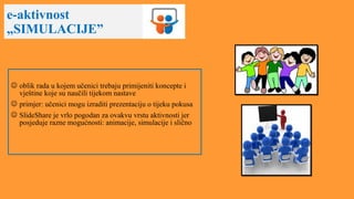 e-aktivnost
„SIMULACIJE”
 oblik rada u kojem učenici trebaju primijeniti koncepte i
vještine koje su naučili tijekom nastave
 primjer: učenici mogu izraditi prezentaciju o tijeku pokusa
 SlideShare je vrlo pogodan za ovakvu vrstu aktivnosti jer
posjeduje razne mogućnosti: animacije, simulacije i slično
 