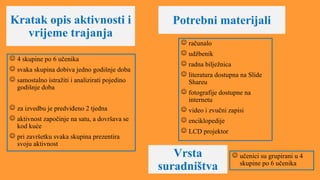Kratak opis aktivnosti i
vrijeme trajanja
Potrebni materijali
 4 skupine po 6 učenika
 svaka skupina dobiva jedno godišnje doba
 samostalno istražiti i analizirati pojedino
godišnje doba
 za izvedbu je predviđeno 2 tjedna
 aktivnost započinje na satu, a dovršava se
kod kuće
 pri završetku svaka skupina prezentira
svoju aktivnost
 računalo
 udžbenik
 radna bilježnica
 literatura dostupna na Slide
Shareu
 fotografije dostupne na
internetu
 video i zvučni zapisi
 enciklopedije
 LCD projektor
Vrsta
suradništva
 učenici su grupirani u 4
skupine po 6 učenika
 