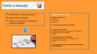 Način evaluacije
 individualna evaluacija (upitnici)
 grupna analiza upitnika
 istaknut će se prednosti i nedostaci
realizacije zadataka
ANKETNI UPITNIK
 Ovakav način nastave:
a) zamara me
b) motivira me
c) naporan je
 U e-aktivnosti najviše mi se svidjelo?
 O temi sam više saznao:
a) istražujući prezentacije zadane teme na SlideShareu
b) istražujući literaturu u knjižnici
c) ostalo:
 Alat SlideShare mi se sviđa zbog:
a) brojnih prezentacija koje se dijele putem alata
b) mogućnosti koje nudi alat
c) ostalo:
 Navedi primjere aktivnosti u kojima bi volio/voljela
koristiti SlideShare:
 