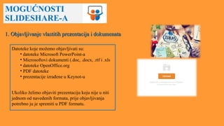 MOGUĆNOSTI
SLIDESHARE-A
Datoteke koje možemo objavljivati su:
• datoteke Microsoft PowerPoint-a
• Microsoftovi dokumenti (.doc, .docx, .rtf i .xls
• datoteke OpenOffice.org
• PDF datoteke
• prezentacije izrađene u Keynot-u
Ukoliko želimo objaviti prezentaciju koju nije u niti
jednom od navedenih formata, prije objavljivanja
potrebno ju je spremiti u PDF formatu.
1. Objavljivanje vlastitih prezentacija i dokumenata1. Objavljivanje vlastitih prezentacija i dokumenata
 