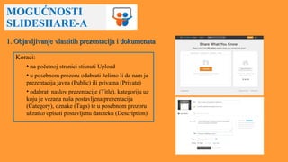 MOGUĆNOSTI
SLIDESHARE-A
1. Objavljivanje vlastitih prezentacija i dokumenata1. Objavljivanje vlastitih prezentacija i dokumenata
Koraci:
• na početnoj stranici stisnuti Upload
• u posebnom prozoru odabrati želimo li da nam je
prezentacija javna (Public) ili privatna (Private)
• odabrati naslov prezentacije (Title), kategoriju uz
koju je vezana naša postavljena prezentacija
(Category), oznake (Tags) te u posebnom prozoru
ukratko opisati postavljenu datoteku (Description)
 