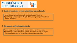 MOGUĆNOSTI
SLIDESHARE-A
2. Slanje prezentacija svojim prijateljima putem Email-a2. Slanje prezentacija svojim prijateljima putem Email-a
• objavljene prezentacije moguće je poslati putem Email-a
• potrebno je kliknuti opciju Podjeli (Share) te upisati potrebnu Email
adresu primatelja
3. Spremanje omiljenih prezentacija3. Spremanje omiljenih prezentacija
• omiljene prezentacije moguće je spremiti na vlastito računalo
• potrebno je kliknuti na opciju Spremi (Save) nakon čega je željena
prezentacija spremljena na računalo i spremna za korištenje
 