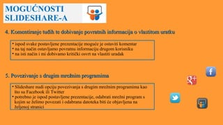 MOGUĆNOSTI
SLIDESHARE-A
4. Komentiranje tuđih te dobivanje povratnih informacija o vlastitom uratku4. Komentiranje tuđih te dobivanje povratnih informacija o vlastitom uratku
• ispod svake postavljene prezentacije moguće je ostaviti komentar
• na taj način ostavljamo povratnu informaciju drugom korisniku
• na isti način i mi dobivamo kritički osvrt na vlastiti uradak
5. Povezivanje s drugim mrežnim programima5. Povezivanje s drugim mrežnim programima
• Slideshare nudi opciju povezivanja s drugim mrežnim programima kao
što su Facebook ili Twitter
• potrebno je ispod postavljene prezentacije, odabrati mrežni program s
kojim se želimo povezati i odabrana datoteka biti će objavljena na
željenoj stranici
 
