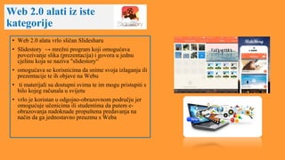 Web 2.0 alati iz iste
kategorije
• Web 2.0 alata vrlo sličan Slidesharu
• Slidestory → mrežni program koji omogućava
povezivanje slika (prezentacija) i govora u jednu
cjelinu koja se naziva "slidestory“
• omogućava se korisnicima da snime svoja izlaganja ili
prezentacije te ih objave na Webu
• ti materijali su dostupni svima te im mogu pristupiti s
bilo kojeg računala u svijetu
• vrlo je koristan u odgojno-obrazovnom području jer
omogućuje učenicima ili studentima da putem e-
obrazovanja nadoknade propuštena predavanja na
način da ga jednostavno preuzmu s Weba
 