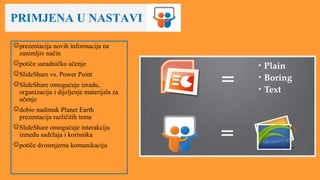 PRIMJENA U NASTAVI
prezentacija novih informacija na
zanimljiv način
potiče suradničko učenje
SlideShare vs. Power Point
SlideShare omogućuje izradu,
organizaciju i dijeljenje materijala za
učenje
dobio nadimak Planet Earth
prezentacija različitih tema
SlideShare omogućuje interakciju
između sadržaja i korisnika
potiče dvosmjernu komunikaciju
 