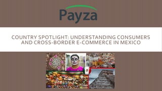 COUNTRY SPOTLIGHT: UNDERSTANDING CONSUMERS
AND CROSS-BORDER E-COMMERCE IN MEXICO
 