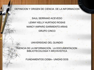 DEFINICION Y ORIGEN DE CIENCIA DE LA INFORMACION
SAUL SERRANO ACEVEDO
LENNY KELLY HURTADO ROSAS
NANCY AMPARO SARMIENTO ARIAS
GRUPO CINCO
UNIVERSIDAD DEL QUINDIO
CIENCIA DE LA INFORMACION, LA DOCUMENTACION
BIBLIOTECOLOGIA Y ARCHIVISTICA
FUNDAMENTOS CIDBA– UNIDAD DOS
 