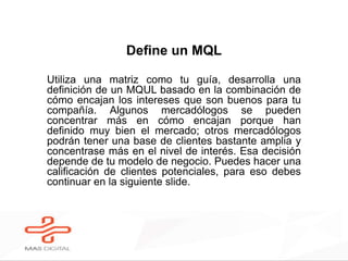 Define un MQL
Utiliza una matriz como tu guía, desarrolla una
definición de un MQUL basado en la combinación de
cómo encajan los intereses que son buenos para tu
compañía. Algunos mercadólogos se pueden
concentrar más en cómo encajan porque han
definido muy bien el mercado; otros mercadólogos
podrán tener una base de clientes bastante amplia y
concentrase más en el nivel de interés. Esa decisión
depende de tu modelo de negocio. Puedes hacer una
calificación de clientes potenciales, para eso debes
continuar en la siguiente slide.
 
