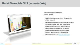 In business for people.Page 1 Proprietary and Confidential
Unit4 Financials V13 (formerly Coda)
The most insightful enterprise
finance system
• UNIT4 Coda becomes Unit4 Financials in
global rebrand
• Unit4’s leading best-in-class finance solution
comes with great new user experience
powered by The Unit4 People Platform
• Unrivalled business insight for finance
professionals through extensive data
capture and in-memory visualization
• More information on finance.unit4.com
 