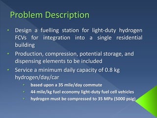 • Design a fuelling station for light-duty hydrogen
FCVs for integration into a single residential
building
• Production, compression, potential storage, and
dispensing elements to be included
• Service a minimum daily capacity of 0.8 kg
hydrogen/day/car
• based upon a 35 mile/day commute
• 44 mile/kg fuel economy light-duty fuel cell vehicles
• hydrogen must be compressed to 35 MPa (5000 psig)
 