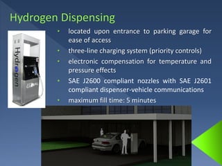 • located upon entrance to parking garage for
ease of access
• three-line charging system (priority controls)
• electronic compensation for temperature and
pressure effects
• SAE J2600 compliant nozzles with SAE J2601
compliant dispenser-vehicle communications
• maximum fill time: 5 minutes
 