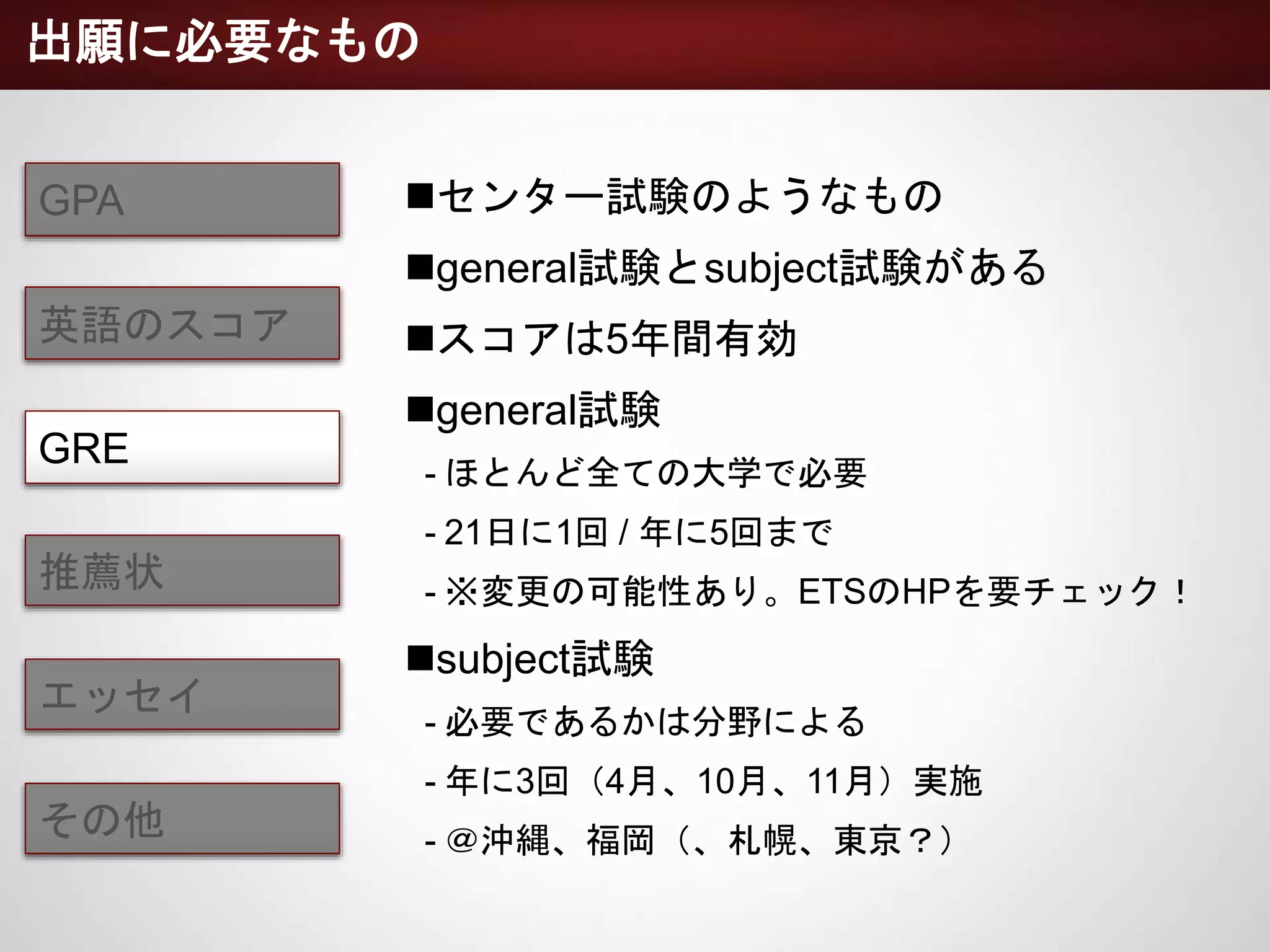 GPA
英語のスコア
GRE
推薦状
エッセイ
その他
センター試験のようなもの
general試験とsubject試験がある
スコアは5年間有効
general試験
- ほとんど全ての大学で必要
- 21日に1回 / 年に5回まで
- ※変更の可能性あり。ETSのHPを要チェック！
subject試験
- 必要であるかは分野による
- 年に3回（4月、10月、11月）実施
- ＠沖縄、福岡（、札幌、東京？）
出願に必要なもの
 