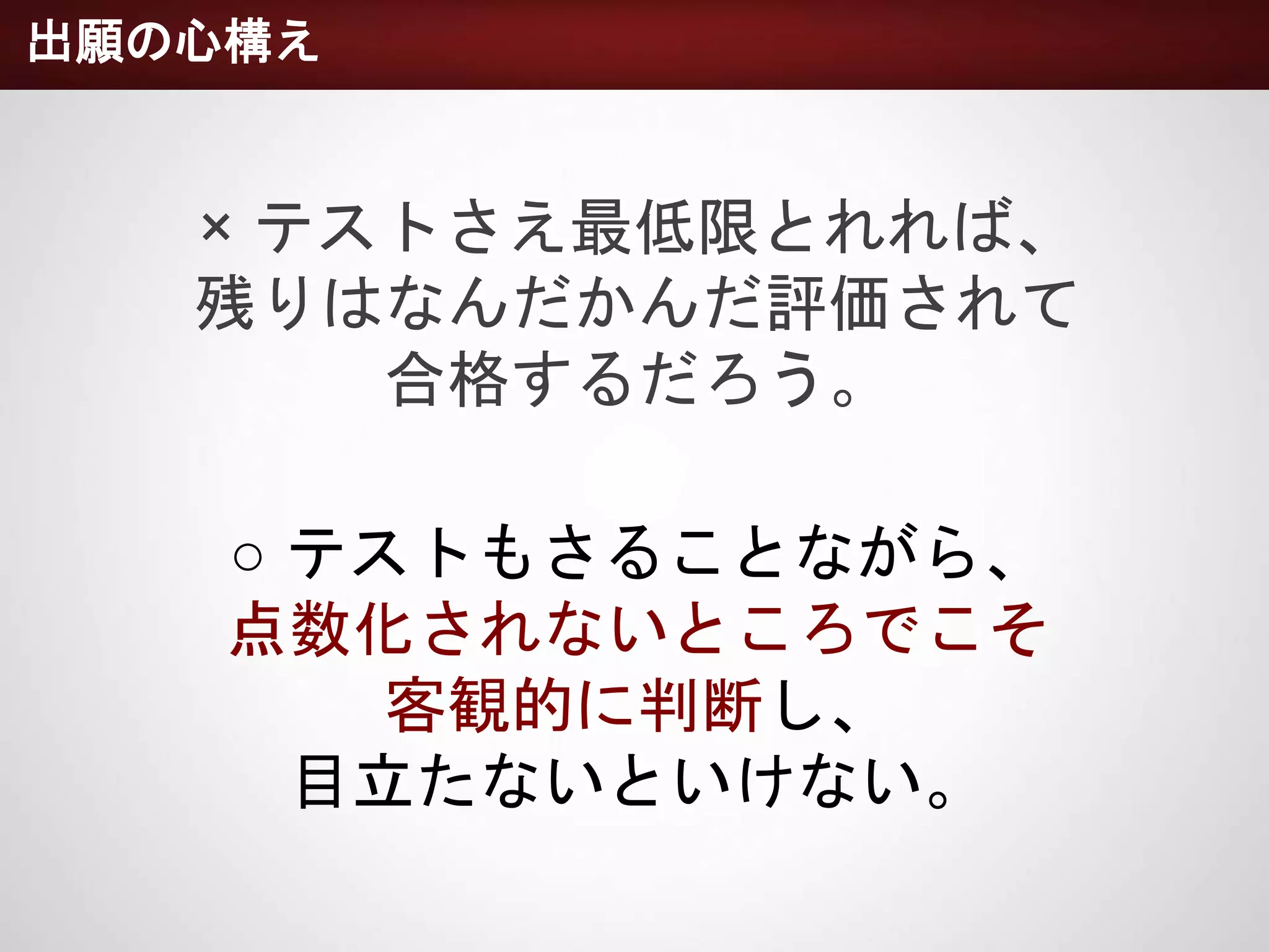 出願の心構え
× テストさえ最低限とれれば、
残りはなんだかんだ評価されて
合格するだろう。
○ テストもさることながら、
点数化されないところでこそ
客観的に判断し、
目立たないといけない。
 