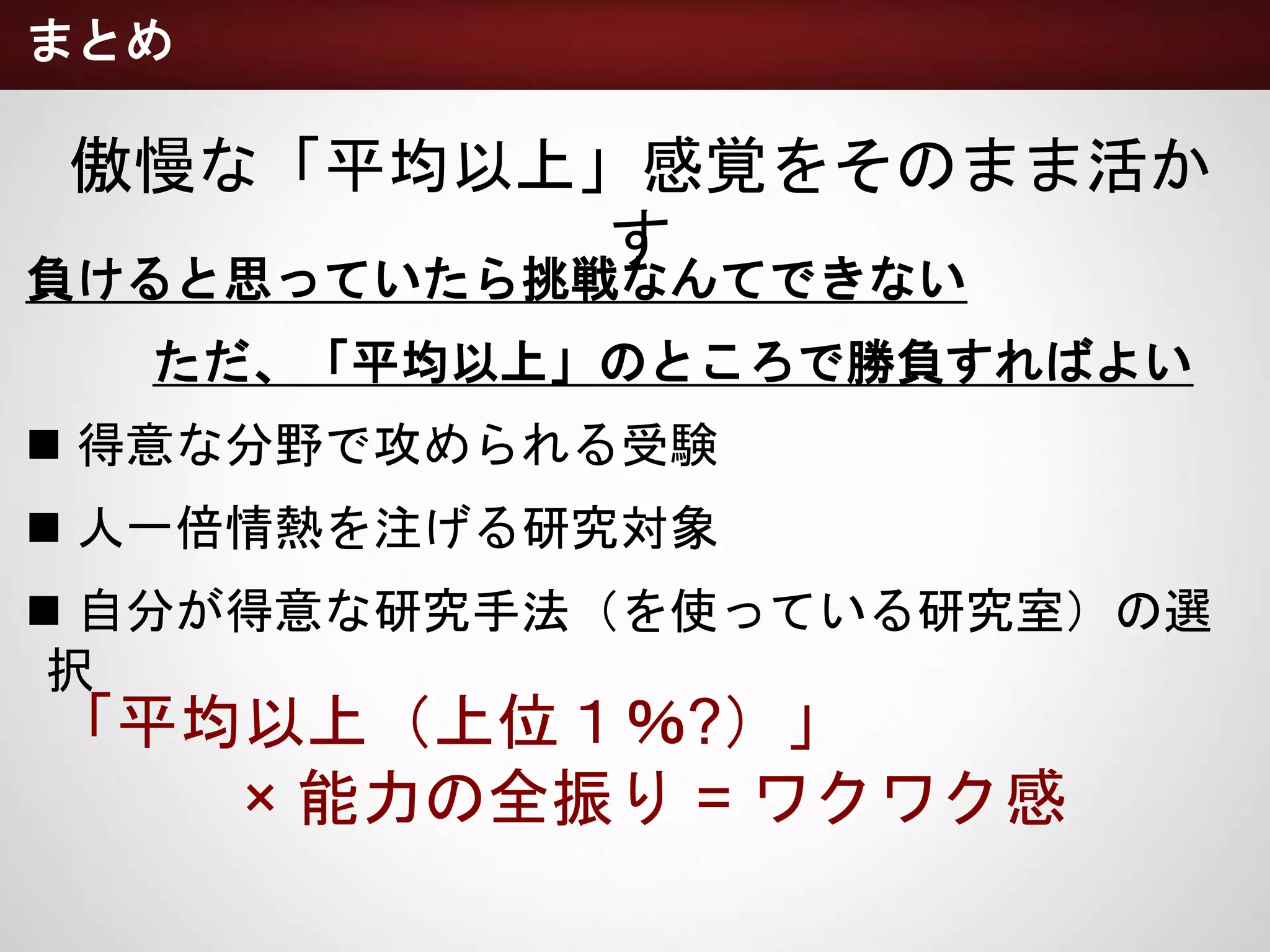 負けると思っていたら挑戦なんてできない
ただ、「平均以上」のところで勝負すればよい
 得意な分野で攻められる受験
 人一倍情熱を注げる研究対象
 自分が得意な研究手法（を使っている研究室）の選択
まとめ
傲慢な「平均以上」感覚をそのまま活かす
「平均以上（上位１％?）」
× 能力の全振り = ワクワク感
 