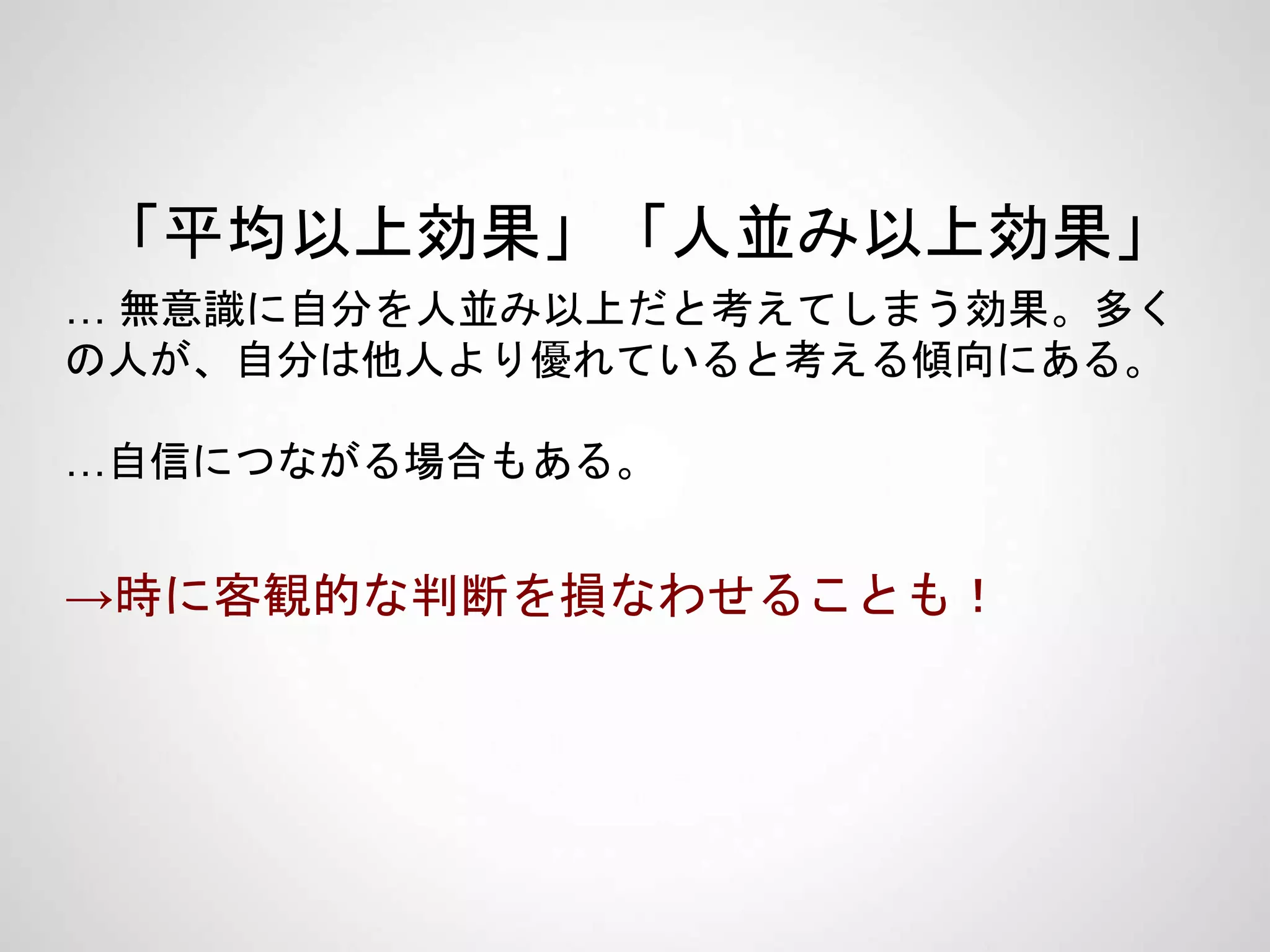 「平均以上効果」「人並み以上効果」
… 無意識に自分を人並み以上だと考えてしまう効果。多く
の人が、自分は他人より優れていると考える傾向にある。
…自信につながる場合もある。
→時に客観的な判断を損なわせることも！
 
