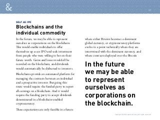 SELF AS IPO
Blockchains and the
individual commodity
In the future
we may be able
to represent
ourselves as
corporations on
the blockchain.
In the future, we may be able to represent
ourselves as corporations on the blockchain.
This would enable individuals to offer
themselves up as an IPO and seek investment
from people who were willing to bet on their
future worth. Gains and losses would all be
recorded on the blockchain, and dividends
would automatically be disbursed to investors.
Blockchains provide an automated platform for
managing the contracts between an individual
and a prospective investor. But going this
route would require the funded party to report
all earnings on a blockchain. And it would
require the funding party to accept dividends
denominated in a blockchain-enabled
cryptocurrency.
These expectations are only feasible in a future
where either Bitcoin becomes a dominant
global currency, or cryptocurrency platforms
evolve to a point technically where they are
intertwined with the dominant currency, and
where contracts deployed over the Bitcoin
Copyright © 2016 sparks & honey. All rights reserved.
31
 